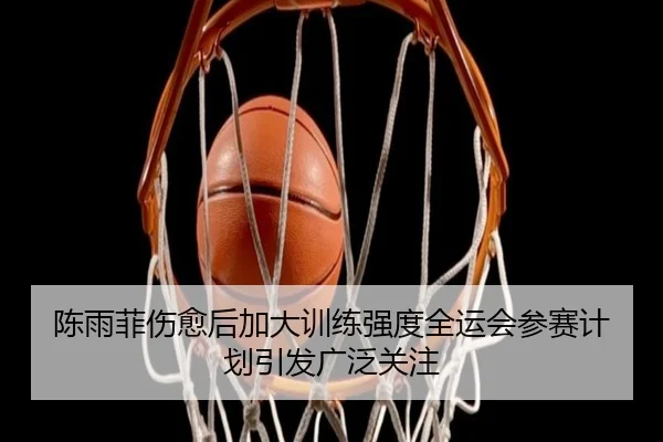 陈雨菲伤愈后加大训练强度全运会参赛计划引发广泛关注